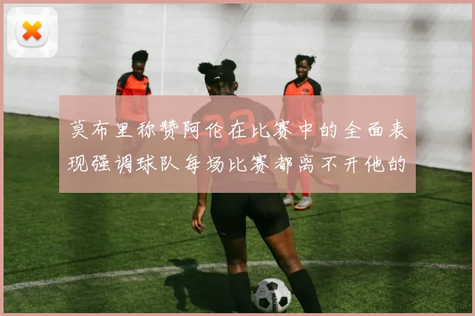 莫布里称赞阿伦在比赛中的全面表现强调球队每场比赛都离不开他的贡献