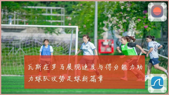 瓦斯在罗马展现速度与得分能力助力球队攻势足球新篇章