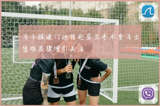 马卡报道门迪将赴芬兰手术皇马出售难度骤增引关注