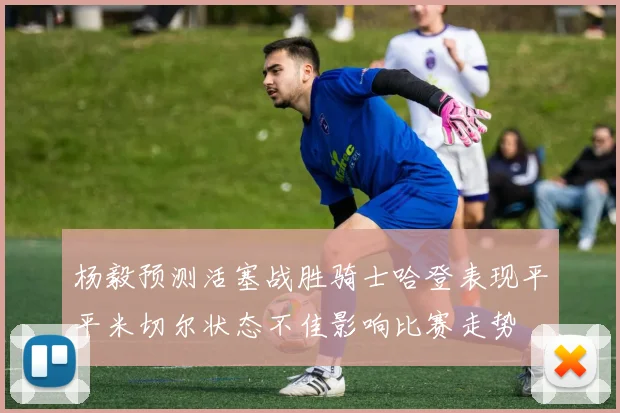 杨毅预测活塞战胜骑士哈登表现平平米切尔状态不佳影响比赛走势
