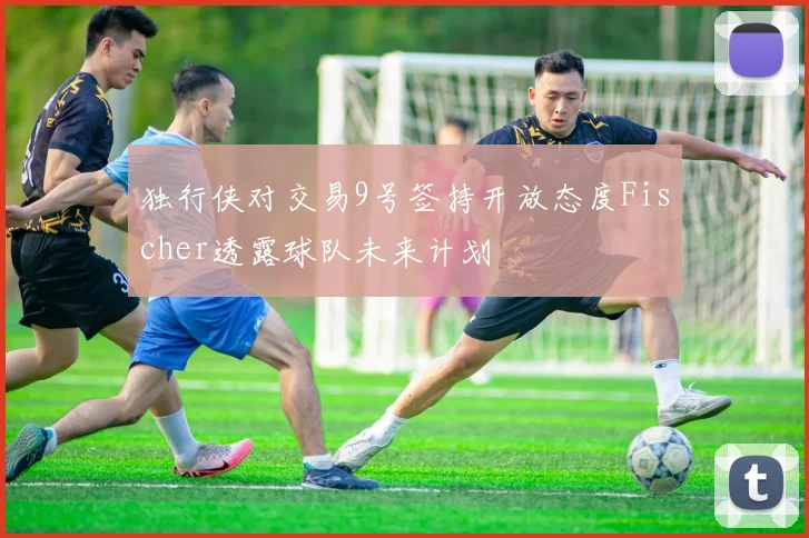 独行侠对交易9号签持开放态度Fischer透露球队未来计划