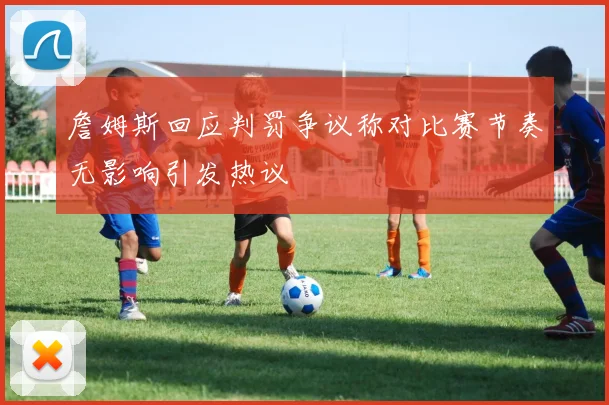 詹姆斯回应判罚争议称对比赛节奏无影响引发热议