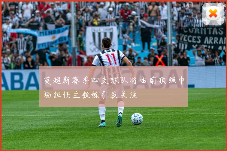 英超新赛季四支球队将由前顶级中场担任主教练引发关注