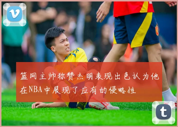 篮网主帅称赞杰明表现出色认为他在NBA中展现了应有的侵略性