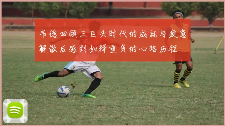 韦德回顾三巨头时代的成就与疲惫解散后感到如释重负的心路历程