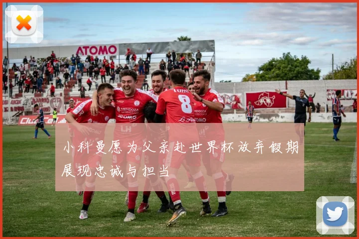 小科曼愿为父亲赴世界杯放弃假期展现忠诚与担当
