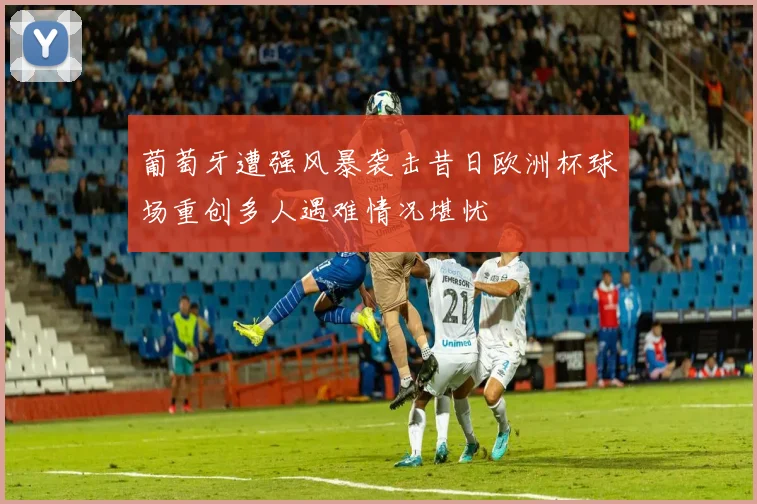 葡萄牙遭强风暴袭击昔日欧洲杯球场重创多人遇难情况堪忧