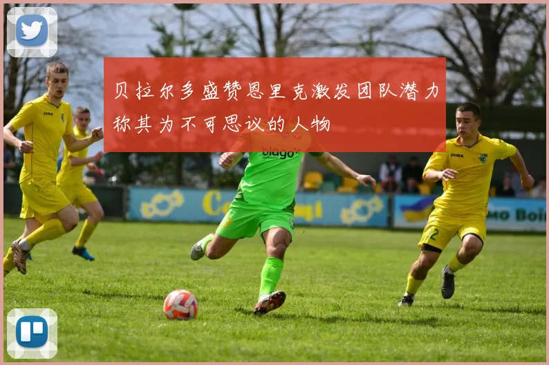 贝拉尔多盛赞恩里克激发团队潜力称其为不可思议的人物