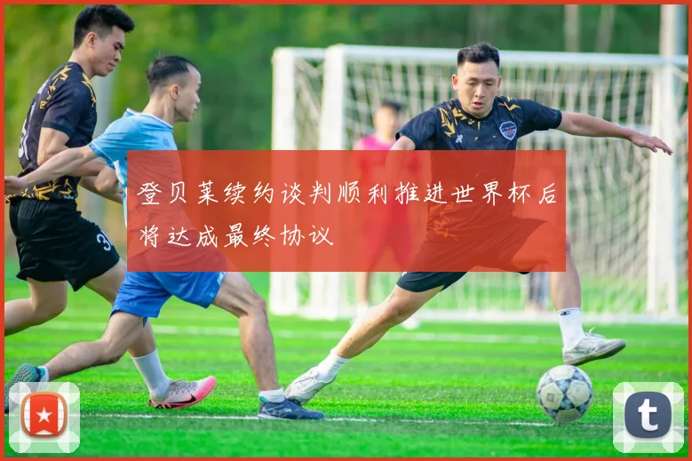 登贝莱续约谈判顺利推进世界杯后将达成最终协议
