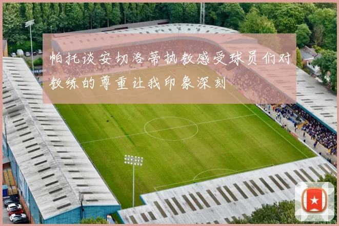 帕托谈安切洛蒂执教感受球员们对教练的尊重让我印象深刻