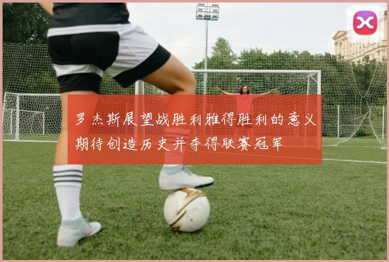 罗杰斯展望战胜利雅得胜利的意义期待创造历史并夺得联赛冠军