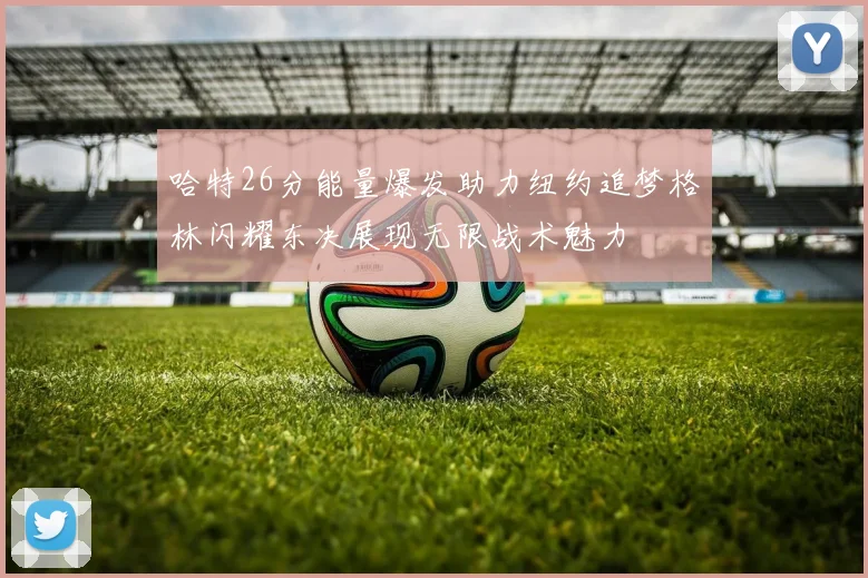 哈特26分能量爆发助力纽约追梦格林闪耀东决展现无限战术魅力