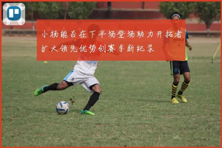 小杨能否在下半场登场助力开拓者扩大领先优势创赛季新纪录