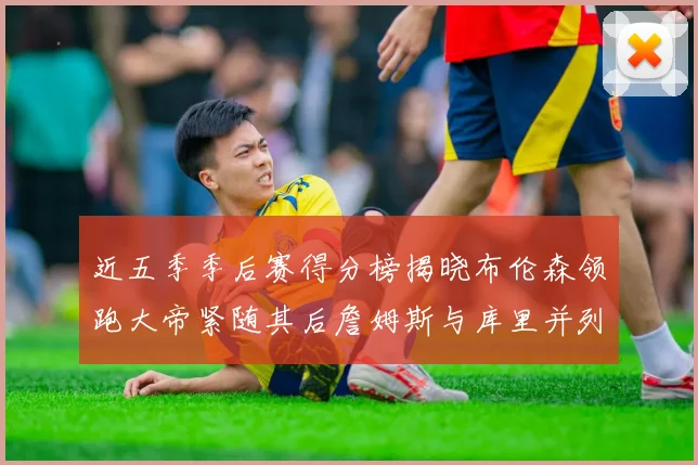 近五季季后赛得分榜揭晓布伦森领跑大帝紧随其后詹姆斯与库里并列第四