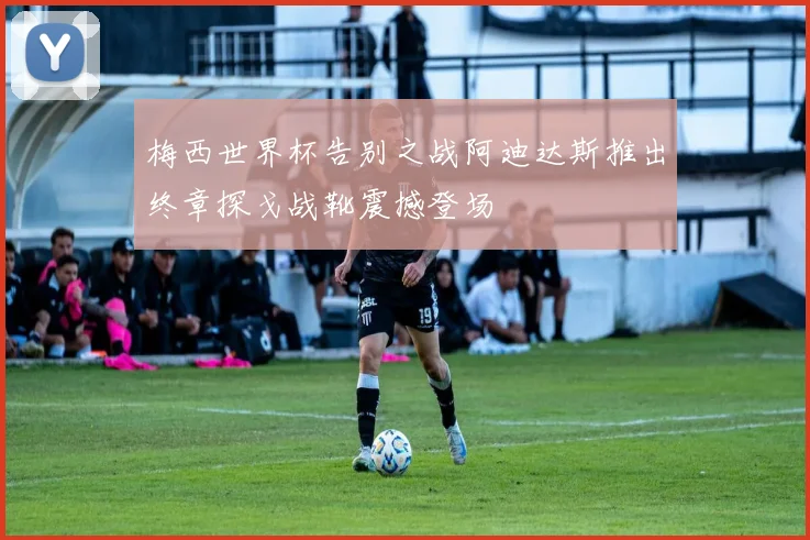 梅西世界杯告别之战阿迪达斯推出终章探戈战靴震撼登场
