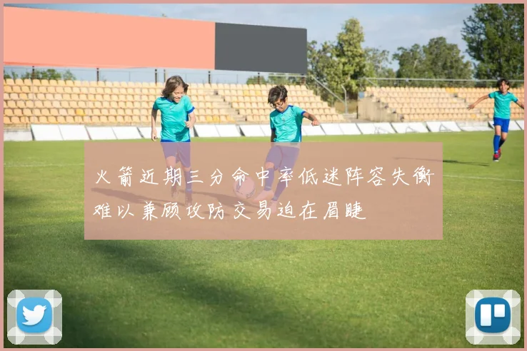 火箭近期三分命中率低迷阵容失衡难以兼顾攻防交易迫在眉睫