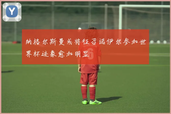 纳格尔斯曼或将征召诺伊尔参加世界杯迹象愈加明显