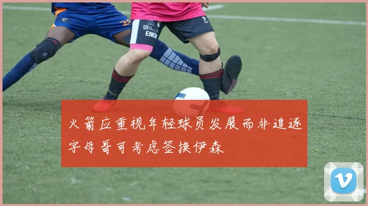 火箭应重视年轻球员发展而非追逐字母哥可考虑签换伊森