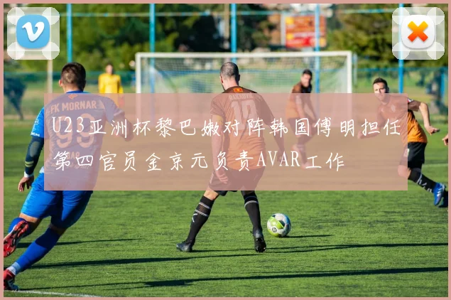 U23亚洲杯黎巴嫩对阵韩国傅明担任第四官员金京元负责AVAR工作