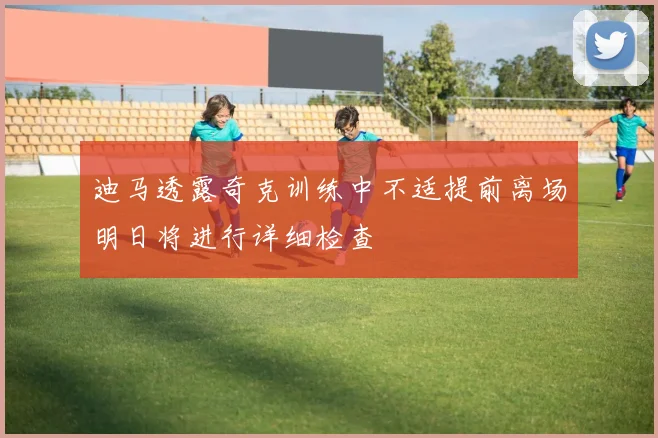 迪马透露奇克训练中不适提前离场明日将进行详细检查