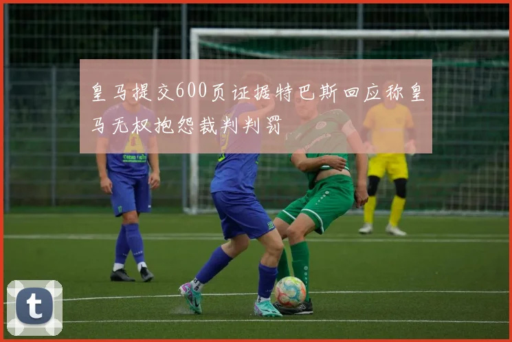 皇马提交600页证据特巴斯回应称皇马无权抱怨裁判判罚