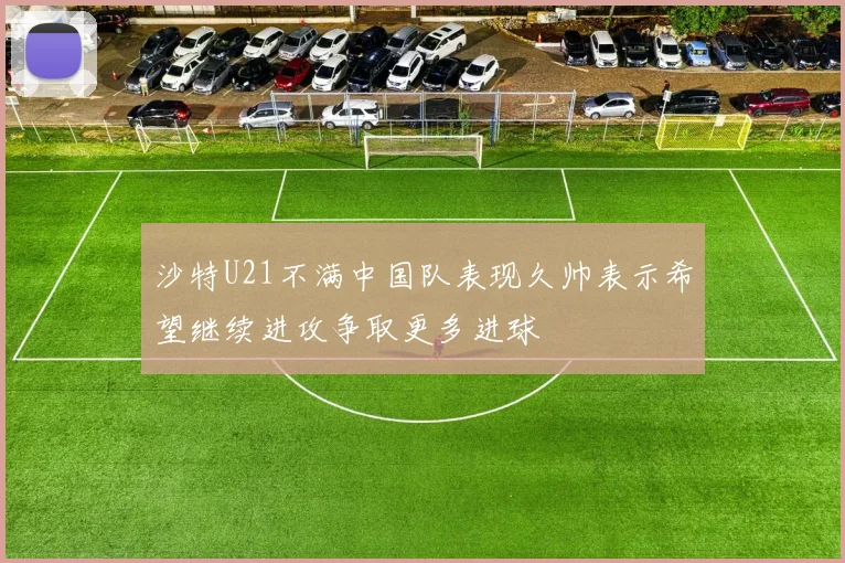 沙特U21不满中国队表现久帅表示希望继续进攻争取更多进球