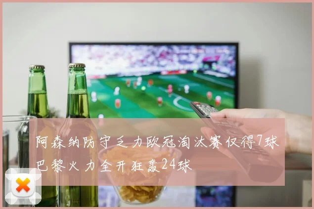 阿森纳防守乏力欧冠淘汰赛仅得7球巴黎火力全开狂轰24球