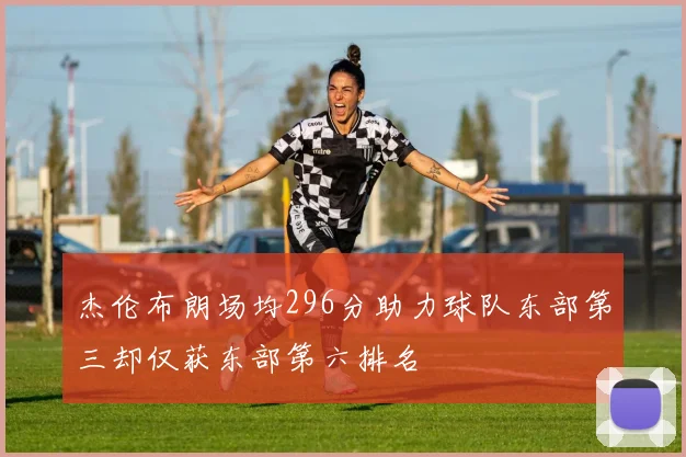 杰伦布朗场均296分助力球队东部第三却仅获东部第六排名