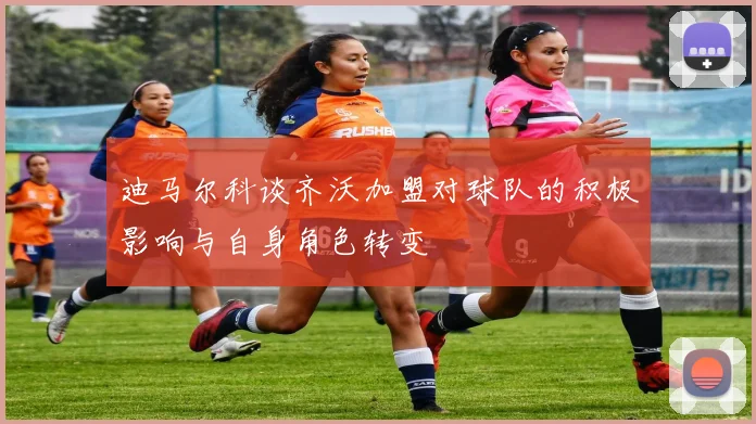 迪马尔科谈齐沃加盟对球队的积极影响与自身角色转变